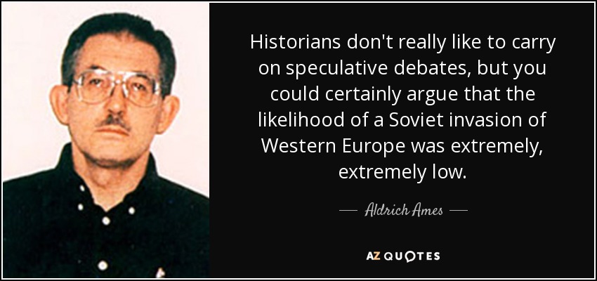 Historians don't really like to carry on speculative debates, but you could certainly argue that the likelihood of a Soviet invasion of Western Europe was extremely, extremely low. - Aldrich Ames