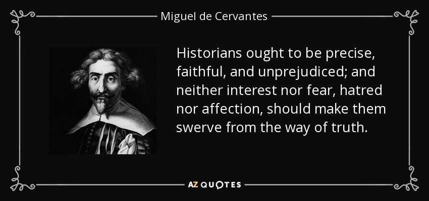 Historians ought to be precise, faithful, and unprejudiced; and neither interest nor fear, hatred nor affection, should make them swerve from the way of truth. - Miguel de Cervantes