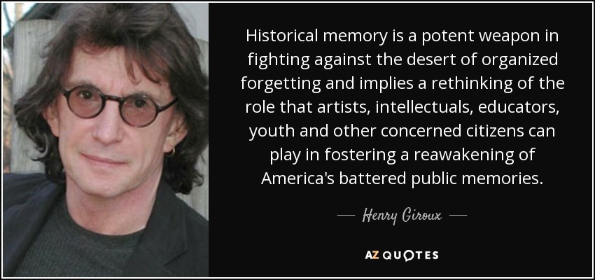 Historical memory is a potent weapon in fighting against the desert of organized forgetting and implies a rethinking of the role that artists, intellectuals, educators, youth and other concerned citizens can play in fostering a reawakening of America's battered public memories. - Henry Giroux