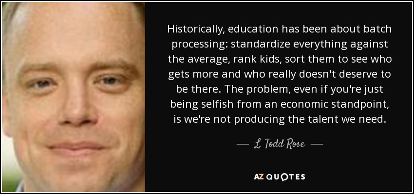 Historically, education has been about batch processing: standardize everything against the average, rank kids, sort them to see who gets more and who really doesn't deserve to be there. The problem, even if you're just being selfish from an economic standpoint, is we're not producing the talent we need. - L. Todd Rose