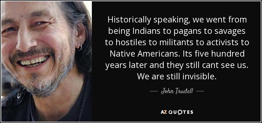 Historically speaking, we went from being Indians to pagans to savages to hostiles to militants to activists to Native Americans. Its five hundred years later and they still cant see us. We are still invisible. - John Trudell