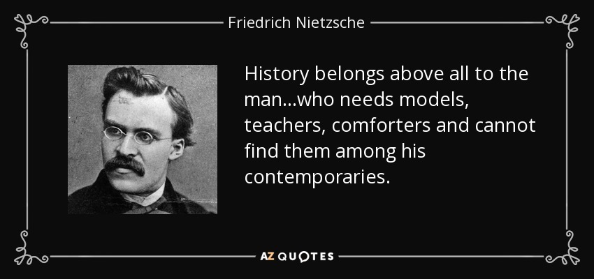 History belongs above all to the man...who needs models, teachers, comforters and cannot find them among his contemporaries. - Friedrich Nietzsche