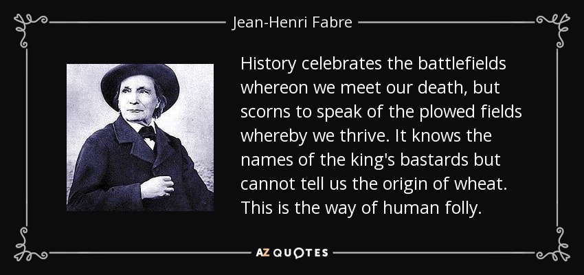 History celebrates the battlefields whereon we meet our death, but scorns to speak of the plowed fields whereby we thrive. It knows the names of the king's bastards but cannot tell us the origin of wheat. This is the way of human folly. - Jean-Henri Fabre