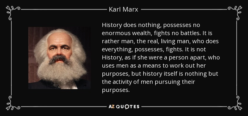 History does nothing, possesses no enormous wealth, fights no battles. It is rather man, the real, living man, who does everything, possesses, fights. It is not History, as if she were a person apart, who uses men as a means to work out her purposes, but history itself is nothing but the activity of men pursuing their purposes. - Karl Marx