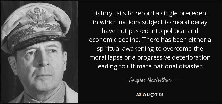 History fails to record a single precedent in which nations subject to moral decay have not passed into political and economic decline. There has been either a spiritual awakening to overcome the moral lapse or a progressive deterioration leading to ultimate national disaster. - Douglas MacArthur