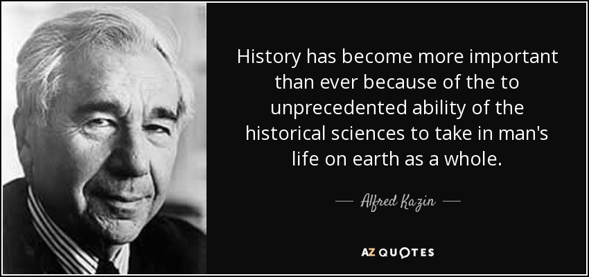 History has become more important than ever because of the to unprecedented ability of the historical sciences to take in man's life on earth as a whole. - Alfred Kazin