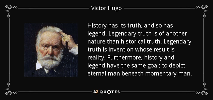 History has its truth, and so has legend. Legendary truth is of another nature than historical truth. Legendary truth is invention whose result is reality. Furthermore, history and legend have the same goal; to depict eternal man beneath momentary man. - Victor Hugo