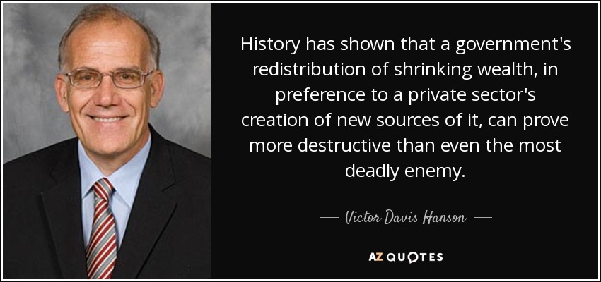 History has shown that a government's redistribution of shrinking wealth, in preference to a private sector's creation of new sources of it, can prove more destructive than even the most deadly enemy. - Victor Davis Hanson