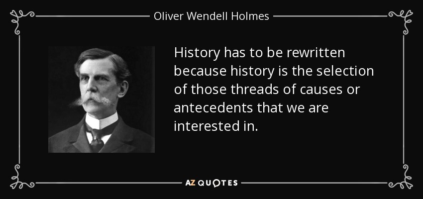 History has to be rewritten because history is the selection of those threads of causes or antecedents that we are interested in. - Oliver Wendell Holmes, Jr.
