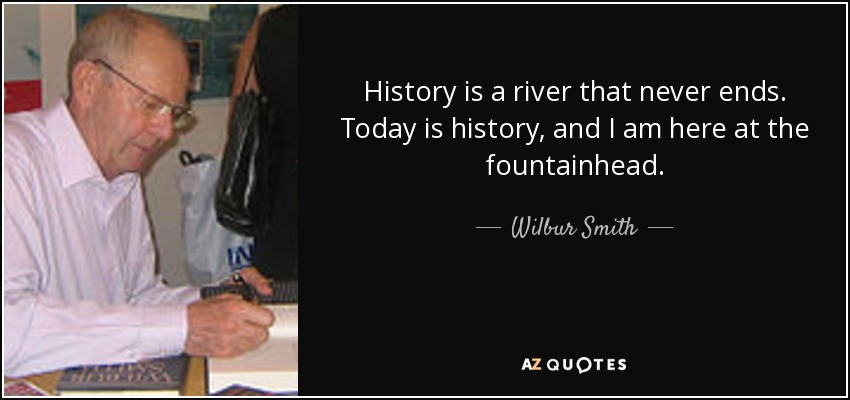 History is a river that never ends. Today is history, and I am here at the fountainhead. - Wilbur Smith