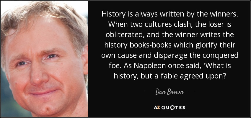 History is always written by the winners. When two cultures clash, the loser is obliterated, and the winner writes the history books-books which glorify their own cause and disparage the conquered foe. As Napoleon once said, 'What is history, but a fable agreed upon? - Dan Brown