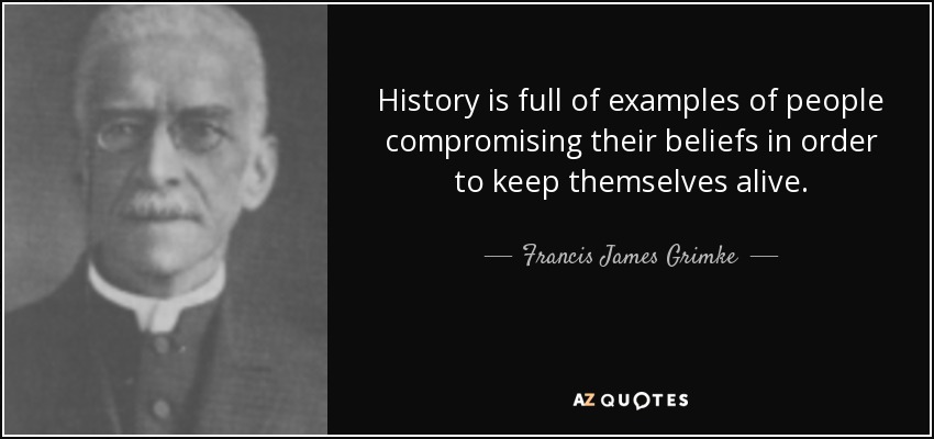 History is full of examples of people compromising their beliefs in order to keep themselves alive. - Francis James Grimke