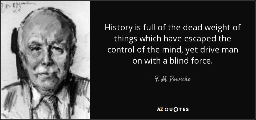 History is full of the dead weight of things which have escaped the control of the mind, yet drive man on with a blind force. - F. M. Powicke