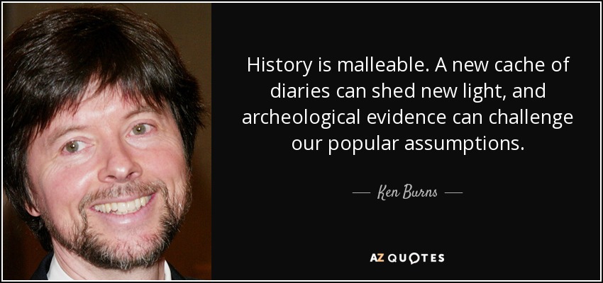 History is malleable. A new cache of diaries can shed new light, and archeological evidence can challenge our popular assumptions. - Ken Burns