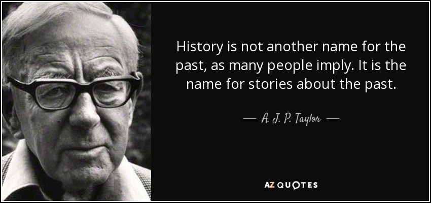 History is not another name for the past, as many people imply. It is the name for stories about the past. - A. J. P. Taylor