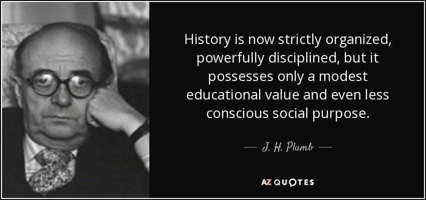 History is now strictly organized, powerfully disciplined, but it possesses only a modest educational value and even less conscious social purpose. - J. H. Plumb