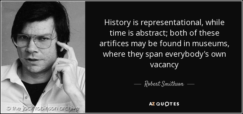 History is representational, while time is abstract; both of these artifices may be found in museums, where they span everybody's own vacancy - Robert Smithson