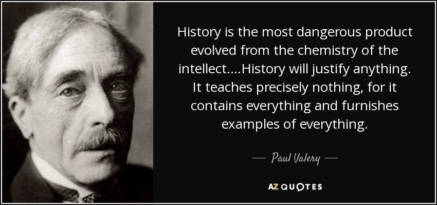 History is the most dangerous product evolved from the chemistry of the intellect. ...History will justify anything. It teaches precisely nothing, for it contains everything and furnishes examples of everything. - Paul Valery