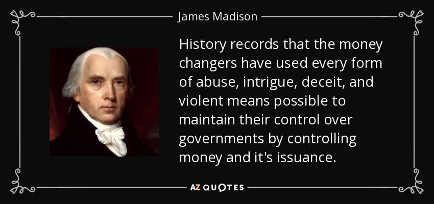 History records that the money changers have used every form of abuse, intrigue, deceit, and violent means possible to maintain their control over governments by controlling money and it's issuance. - James Madison