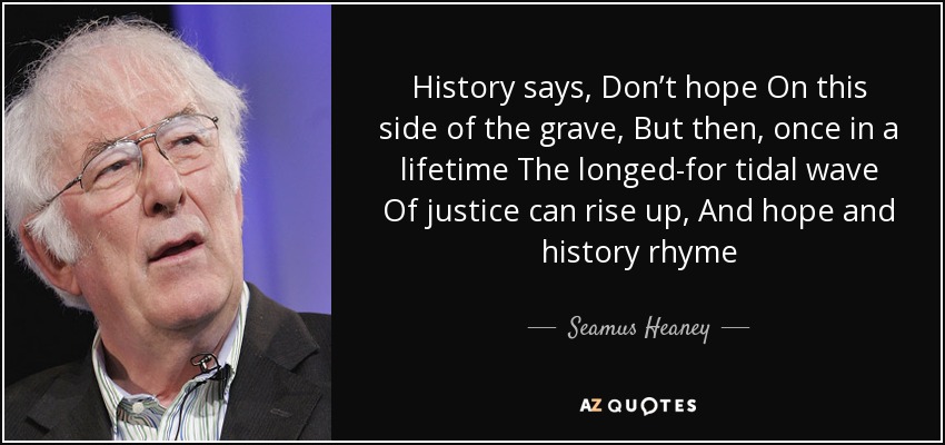 History says, Don’t hope On this side of the grave, But then, once in a lifetime The longed-for tidal wave Of justice can rise up, And hope and history rhyme - Seamus Heaney