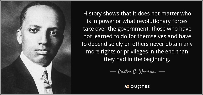 History shows that it does not matter who is in power or what revolutionary forces take over the government, those who have not learned to do for themselves and have to depend solely on others never obtain any more rights or privileges in the end than they had in the beginning. - Carter G. Woodson