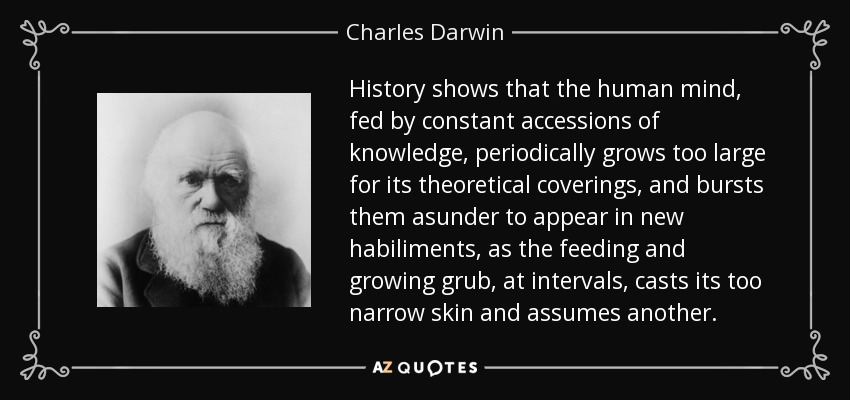 History shows that the human mind, fed by constant accessions of knowledge, periodically grows too large for its theoretical coverings, and bursts them asunder to appear in new habiliments, as the feeding and growing grub, at intervals, casts its too narrow skin and assumes another. - Charles Darwin