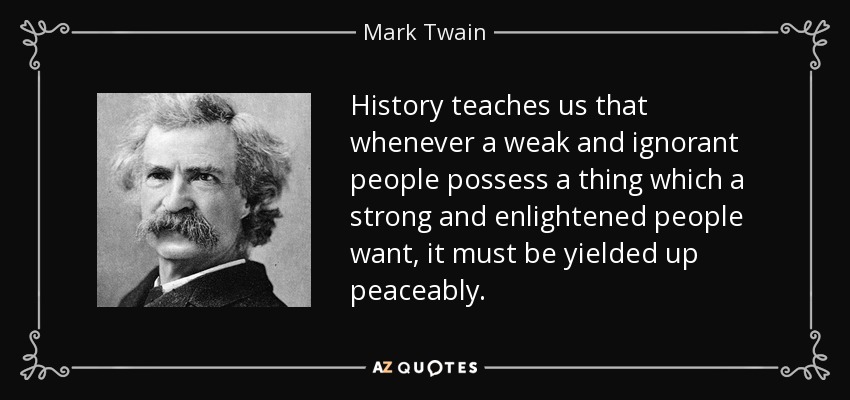 History teaches us that whenever a weak and ignorant people possess a thing which a strong and enlightened people want, it must be yielded up peaceably. - Mark Twain