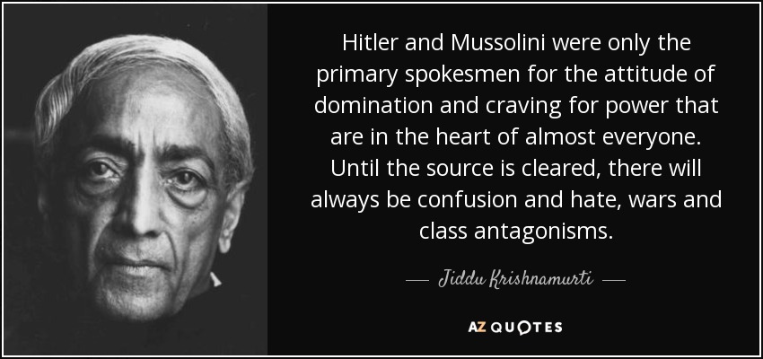 Hitler and Mussolini were only the primary spokesmen for the attitude of domination and craving for power that are in the heart of almost everyone. Until the source is cleared, there will always be confusion and hate, wars and class antagonisms. - Jiddu Krishnamurti