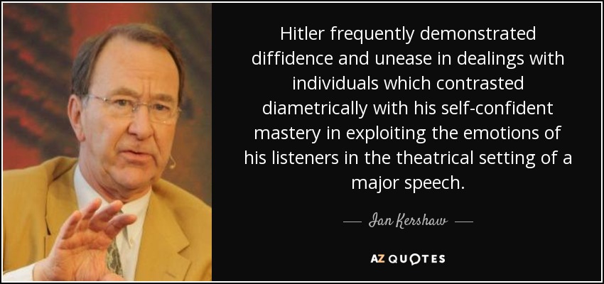 Hitler frequently demonstrated diffidence and unease in dealings with individuals which contrasted diametrically with his self-confident mastery in exploiting the emotions of his listeners in the theatrical setting of a major speech. - Ian Kershaw