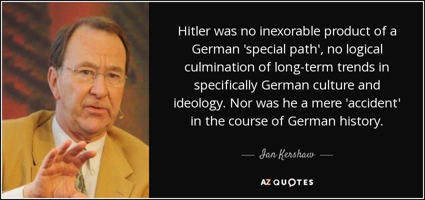 Hitler was no inexorable product of a German 'special path', no logical culmination of long-term trends in specifically German culture and ideology. Nor was he a mere 'accident' in the course of German history. - Ian Kershaw