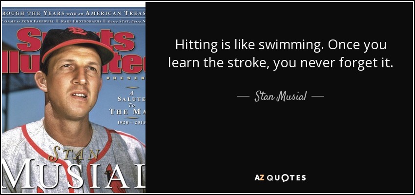 Hitting is like swimming. Once you learn the stroke, you never forget it. - Stan Musial