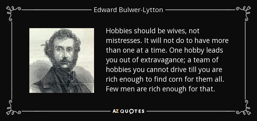 Hobbies should be wives, not mistresses. It will not do to have more than one at a time. One hobby leads you out of extravagance; a team of hobbies you cannot drive till you are rich enough to find corn for them all. Few men are rich enough for that. - Edward Bulwer-Lytton, 1st Baron Lytton