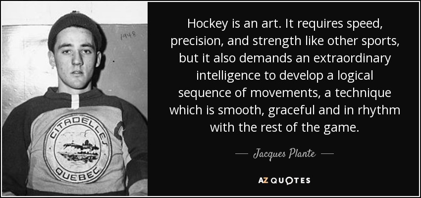 Hockey is an art. It requires speed, precision, and strength like other sports, but it also demands an extraordinary intelligence to develop a logical sequence of movements, a technique which is smooth, graceful and in rhythm with the rest of the game. - Jacques Plante