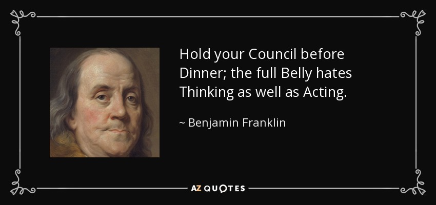 Hold your Council before Dinner; the full Belly hates Thinking as well as Acting. - Benjamin Franklin