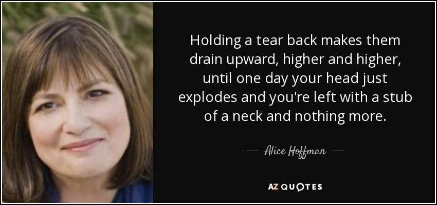 Holding a tear back makes them drain upward, higher and higher, until one day your head just explodes and you're left with a stub of a neck and nothing more. - Alice Hoffman