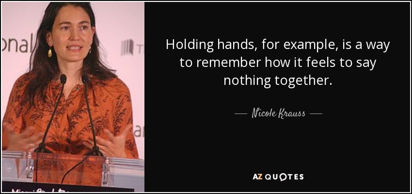 Holding hands, for example, is a way to remember how it feels to say nothing together. - Nicole Krauss