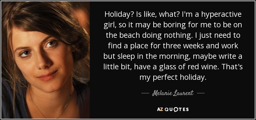 Holiday? Is like, what? I'm a hyperactive girl, so it may be boring for me to be on the beach doing nothing. I just need to find a place for three weeks and work but sleep in the morning, maybe write a little bit, have a glass of red wine. That's my perfect holiday. - Melanie Laurent