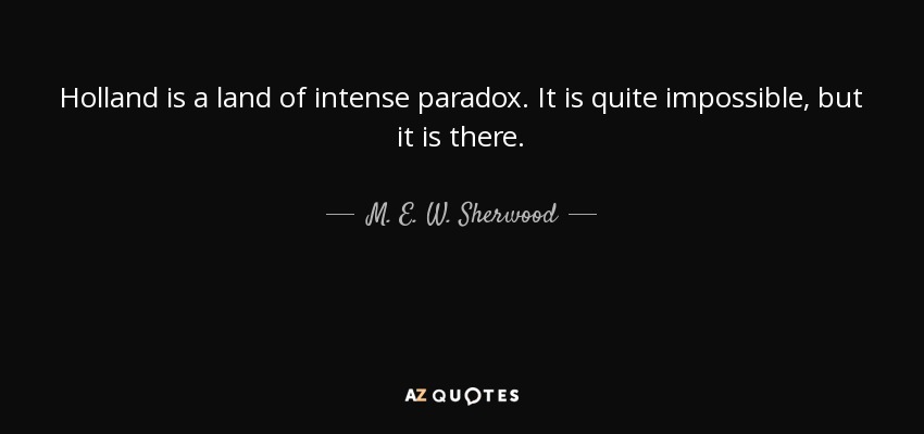 Holland is a land of intense paradox. It is quite impossible, but it is there. - M. E. W. Sherwood