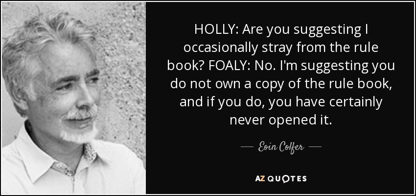 HOLLY: Are you suggesting I occasionally stray from the rule book? FOALY: No. I'm suggesting you do not own a copy of the rule book, and if you do, you have certainly never opened it. - Eoin Colfer