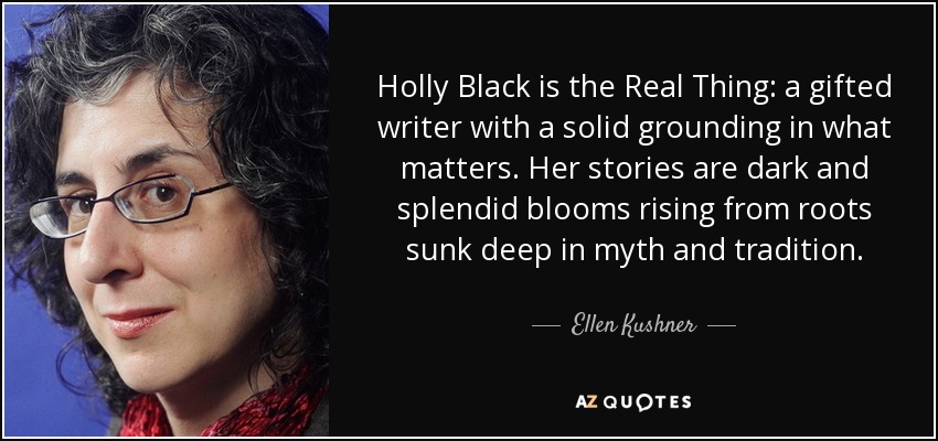 Holly Black is the Real Thing: a gifted writer with a solid grounding in what matters. Her stories are dark and splendid blooms rising from roots sunk deep in myth and tradition. - Ellen Kushner