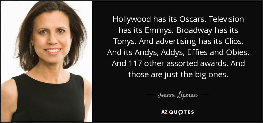 Hollywood has its Oscars. Television has its Emmys. Broadway has its Tonys. And advertising has its Clios. And its Andys, Addys, Effies and Obies. And 117 other assorted awards. And those are just the big ones. - Joanne Lipman