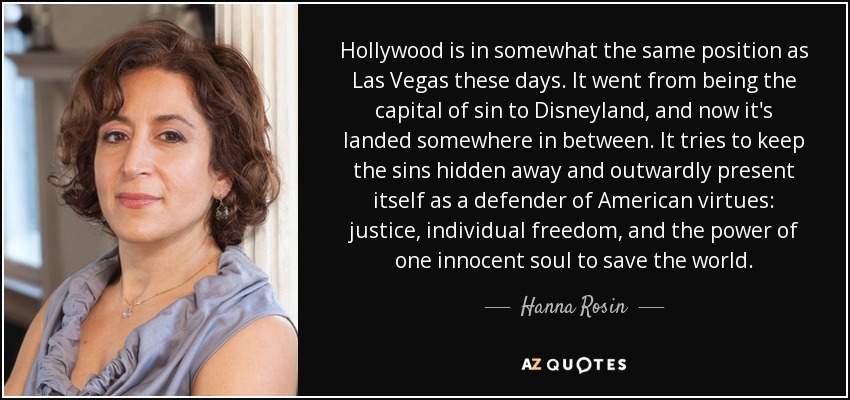 Hollywood is in somewhat the same position as Las Vegas these days. It went from being the capital of sin to Disneyland, and now it's landed somewhere in between. It tries to keep the sins hidden away and outwardly present itself as a defender of American virtues: justice, individual freedom, and the power of one innocent soul to save the world. - Hanna Rosin