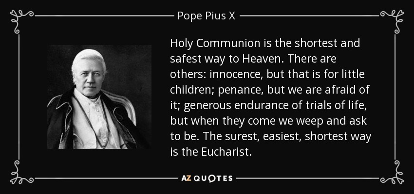 Holy Communion is the shortest and safest way to Heaven. There are others: innocence, but that is for little children; penance, but we are afraid of it; generous endurance of trials of life, but when they come we weep and ask to be. The surest, easiest, shortest way is the Eucharist. - Pope Pius X