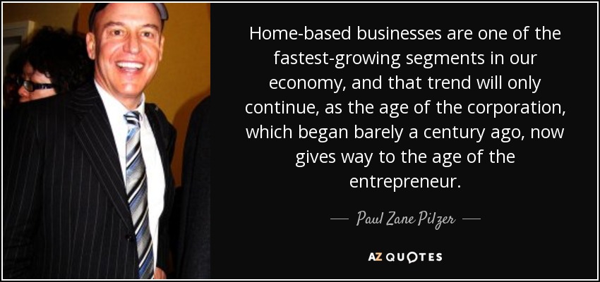 Home-based businesses are one of the fastest-growing segments in our economy, and that trend will only continue, as the age of the corporation, which began barely a century ago, now gives way to the age of the entrepreneur. - Paul Zane Pilzer