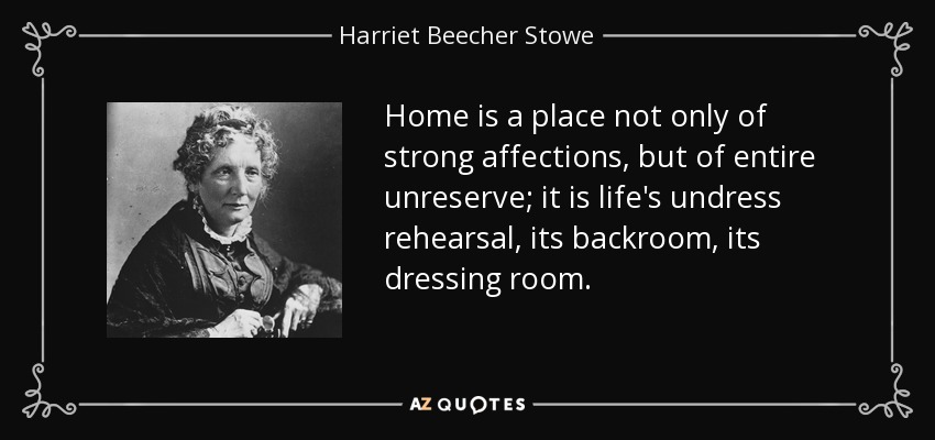 Home is a place not only of strong affections, but of entire unreserve; it is life's undress rehearsal, its backroom, its dressing room. - Harriet Beecher Stowe