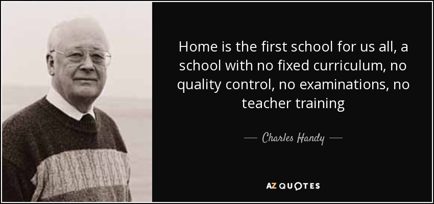 Home is the first school for us all, a school with no fixed curriculum, no quality control, no examinations, no teacher training - Charles Handy