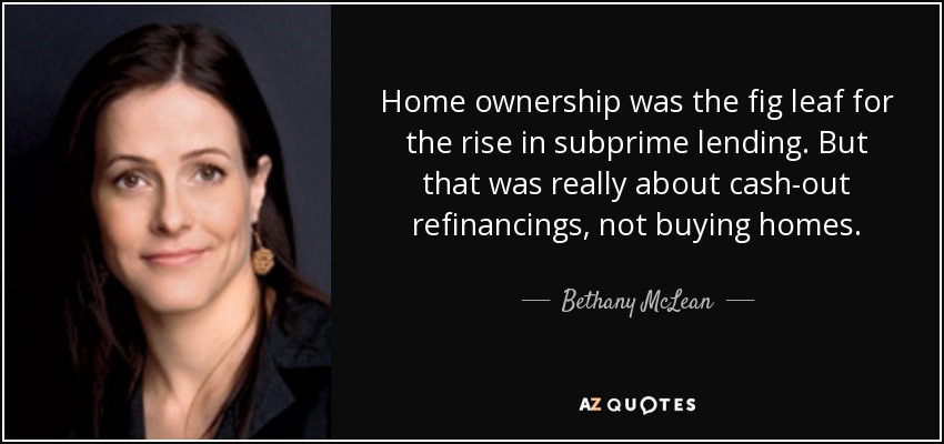 Home ownership was the fig leaf for the rise in subprime lending. But that was really about cash-out refinancings, not buying homes. - Bethany McLean