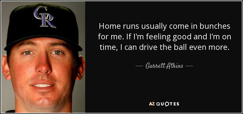 Home runs usually come in bunches for me. If I'm feeling good and I'm on time, I can drive the ball even more. - Garrett Atkins