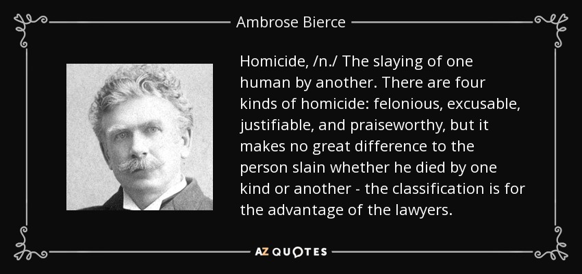 Homicide, /n./ The slaying of one human by another. There are four kinds of homicide: felonious, excusable, justifiable, and praiseworthy, but it makes no great difference to the person slain whether he died by one kind or another - the classification is for the advantage of the lawyers. - Ambrose Bierce