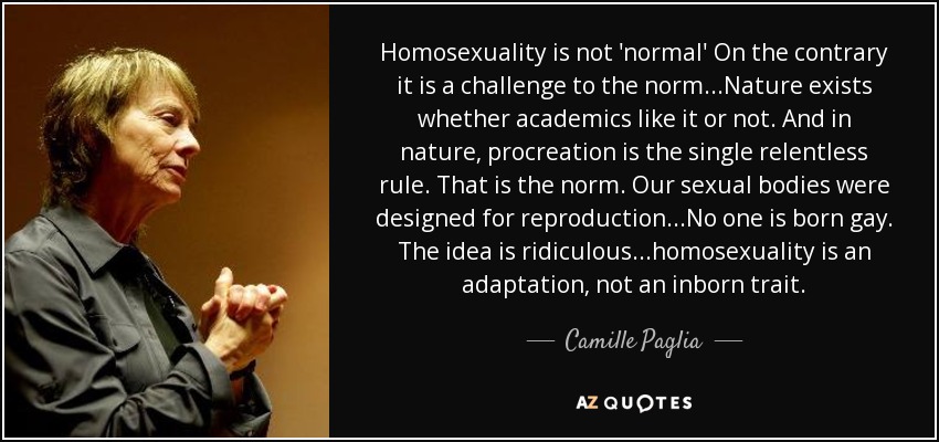 Homosexuality is not 'normal' On the contrary it is a challenge to the norm...Nature exists whether academics like it or not. And in nature, procreation is the single relentless rule. That is the norm. Our sexual bodies were designed for reproduction...No one is born gay. The idea is ridiculous...homosexuality is an adaptation, not an inborn trait. - Camille Paglia